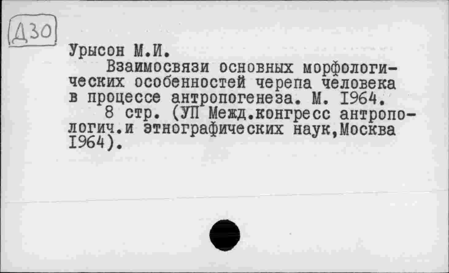 ﻿/дїо]
~	' Урысон М.И.
Взаимосвязи основных морфологических особенностей черепа человека в процессе антропогенеза. М. 1964.
8 стр. (УП Межд.конгресс антропологии, и этнографических наук,Москва